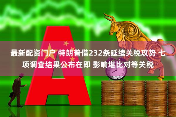 最新配资门户 特朗普借232条延续关税攻势 七项调查结果公布在即 影响堪比对等关税