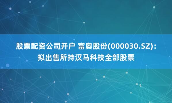 股票配资公司开户 富奥股份(000030.SZ)：拟出售所持汉马科技全部股票