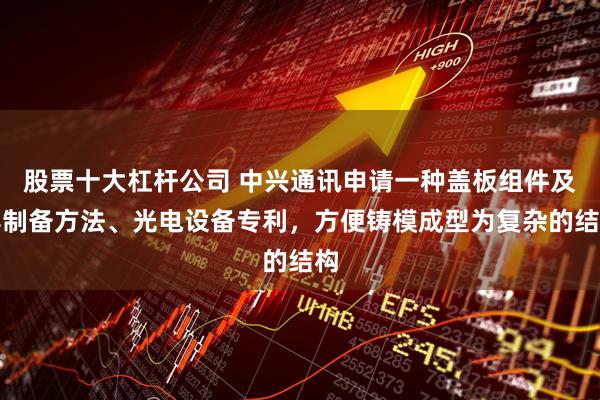 股票十大杠杆公司 中兴通讯申请一种盖板组件及其制备方法、光电设备专利，方便铸模成型为复杂的结构