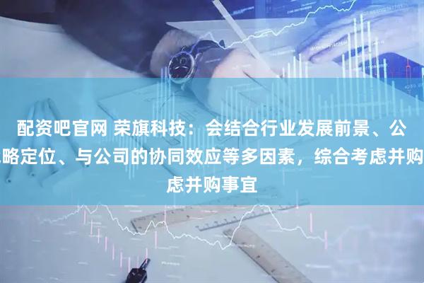 配资吧官网 荣旗科技：会结合行业发展前景、公司战略定位、与公司的协同效应等多因素，综合考虑并购事宜