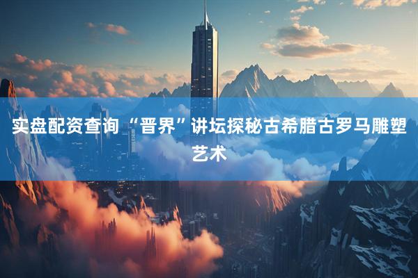 实盘配资查询 “晋界”讲坛探秘古希腊古罗马雕塑艺术
