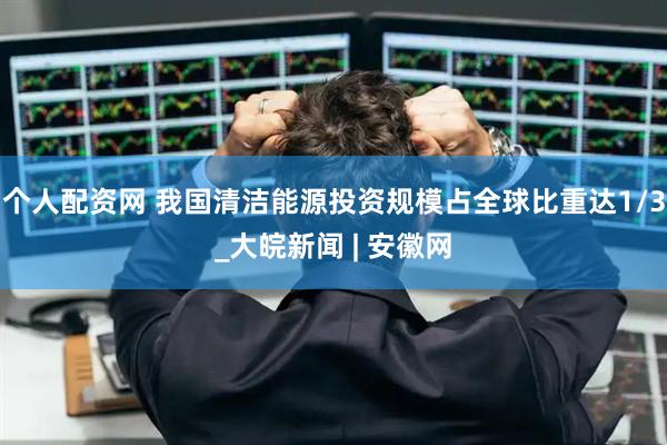 个人配资网 我国清洁能源投资规模占全球比重达1/3_大皖新闻 | 安徽网