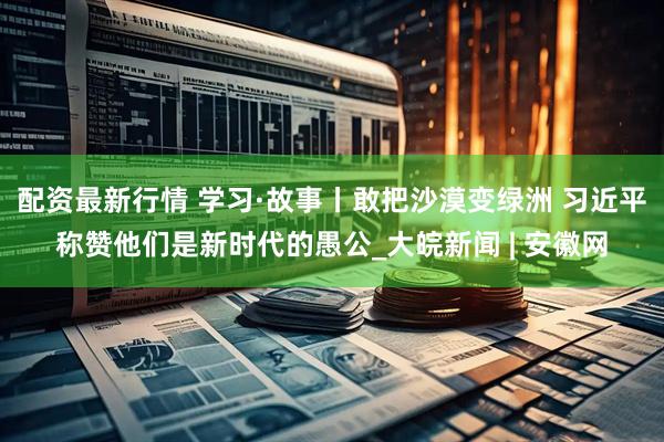 配资最新行情 学习·故事丨敢把沙漠变绿洲 习近平称赞他们是新时代的愚公_大皖新闻 | 安徽网