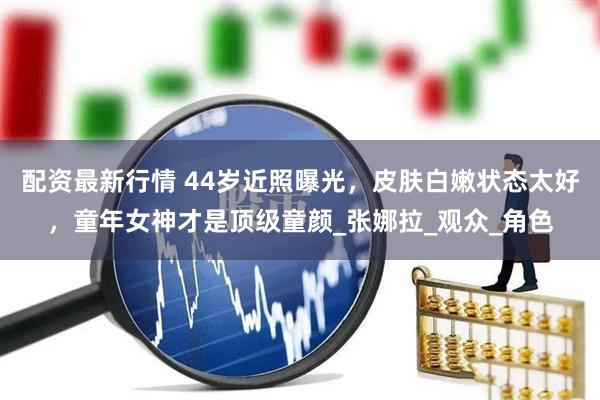 配资最新行情 44岁近照曝光，皮肤白嫩状态太好，童年女神才是顶级童颜_张娜拉_观众_角色