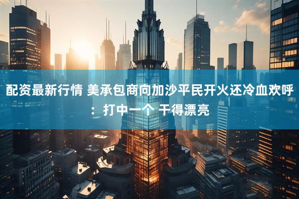 配资最新行情 美承包商向加沙平民开火还冷血欢呼：打中一个 干得漂亮