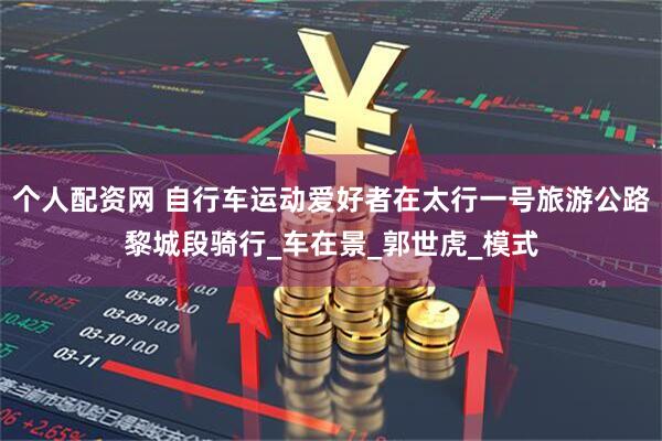 个人配资网 自行车运动爱好者在太行一号旅游公路黎城段骑行_车在景_郭世虎_模式