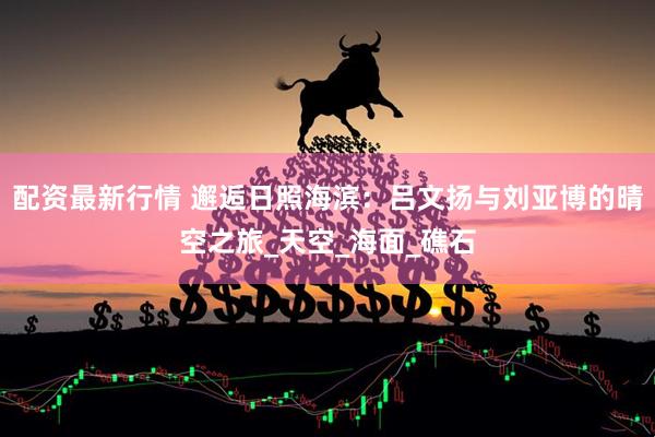 配资最新行情 邂逅日照海滨：吕文扬与刘亚博的晴空之旅_天空_海面_礁石