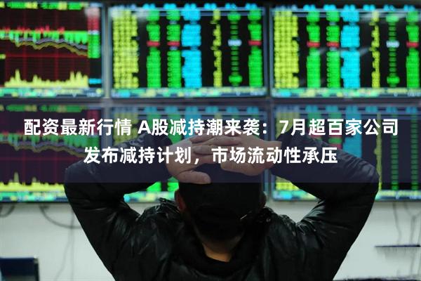 配资最新行情 A股减持潮来袭：7月超百家公司发布减持计划，市场流动性承压