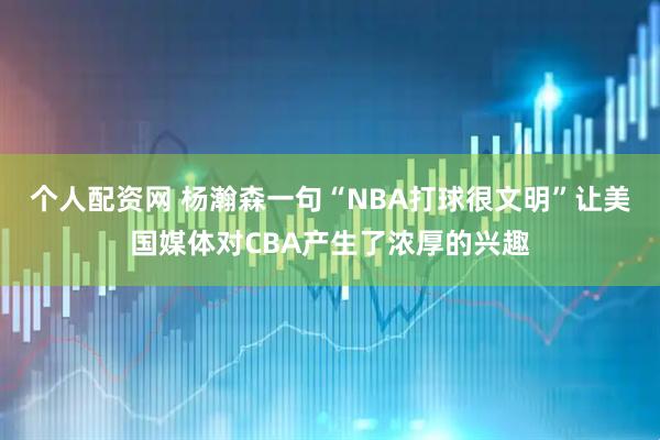个人配资网 杨瀚森一句“NBA打球很文明”让美国媒体对CBA产生了浓厚的兴趣
