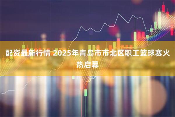 配资最新行情 2025年青岛市市北区职工篮球赛火热启幕