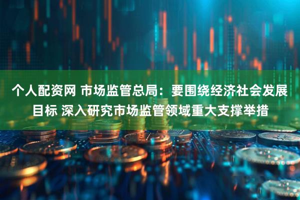个人配资网 市场监管总局：要围绕经济社会发展目标 深入研究市场监管领域重大支撑举措