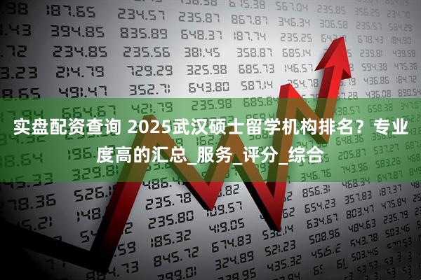 实盘配资查询 2025武汉硕士留学机构排名？专业度高的汇总_服务_评分_综合