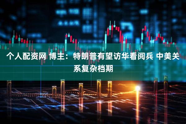 个人配资网 博主：特朗普有望访华看阅兵 中美关系复杂档期
