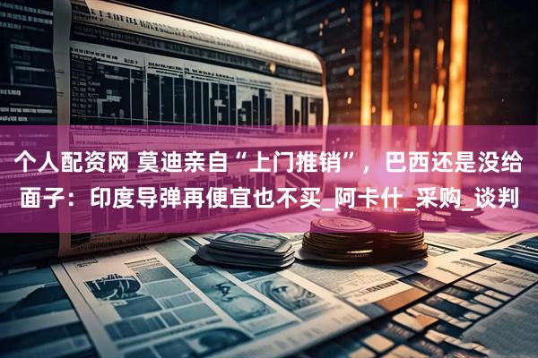 个人配资网 莫迪亲自“上门推销”，巴西还是没给面子：印度导弹再便宜也不买_阿卡什_采购_谈判