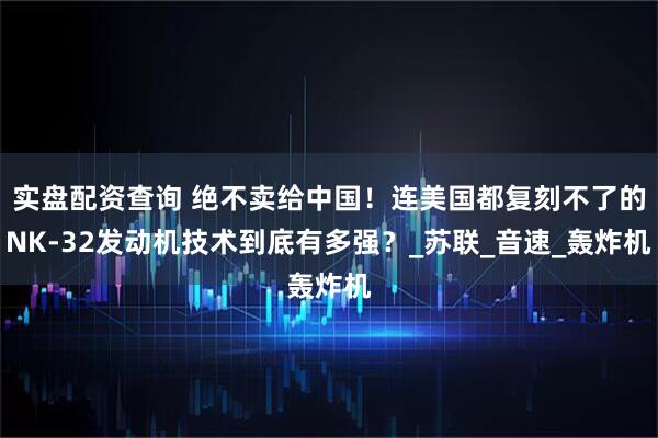 实盘配资查询 绝不卖给中国！连美国都复刻不了的NK-32发动机技术到底有多强？_苏联_音速_轰炸机
