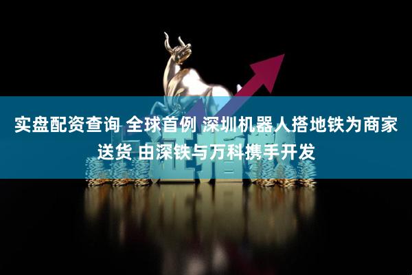 实盘配资查询 全球首例 深圳机器人搭地铁为商家送货 由深铁与万科携手开发