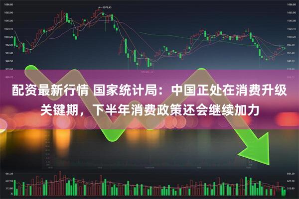 配资最新行情 国家统计局：中国正处在消费升级关键期，下半年消费政策还会继续加力