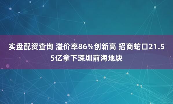 实盘配资查询 溢价率86%创新高 招商蛇口21.55亿拿下深圳前海地块