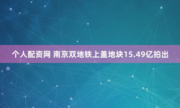 个人配资网 南京双地铁上盖地块15.49亿拍出