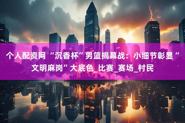 个人配资网 “沉香杯”男篮揭幕战：小细节彰显“文明麻岗”大底色_比赛_赛场_村民