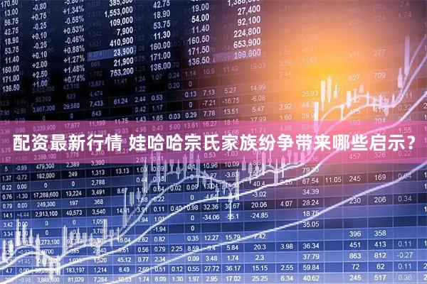 配资最新行情 娃哈哈宗氏家族纷争带来哪些启示？