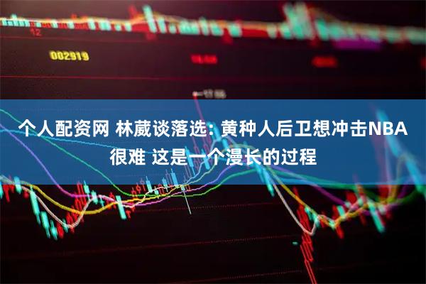 个人配资网 林葳谈落选: 黄种人后卫想冲击NBA很难 这是一个漫长的过程