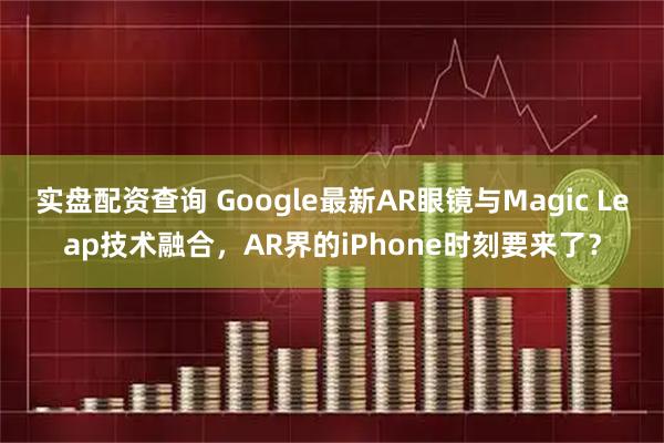 实盘配资查询 Google最新AR眼镜与Magic Leap技术融合,AR界的iPhone时刻要来了?