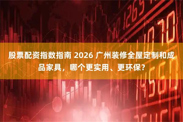 股票配资指数指南 2026 广州装修全屋定制和成品家具,哪个更实用、更环保?