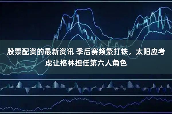 股票配资的最新资讯 季后赛频繁打铁，太阳应考虑让格林担任第六人角色