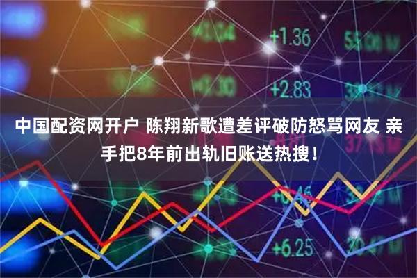 中国配资网开户 陈翔新歌遭差评破防怒骂网友 亲手把8年前出轨旧账送热搜！