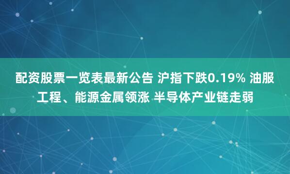 配资股票一览表最新公告 沪指下跌0.19% 油服工程、能源金属领涨 半导体产业链走弱