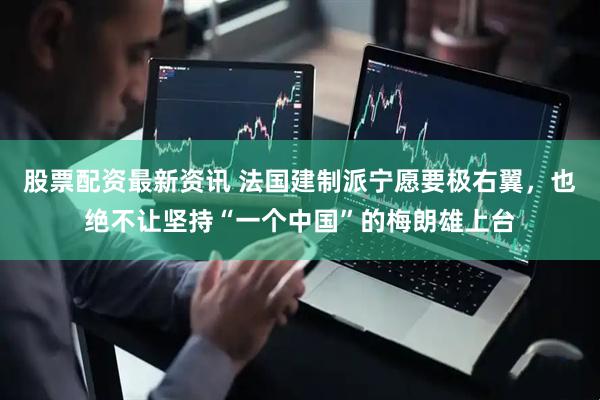 股票配资最新资讯 法国建制派宁愿要极右翼，也绝不让坚持“一个中国”的梅朗雄上台