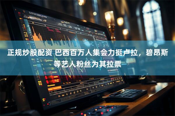 正规炒股配资 巴西百万人集会力挺卢拉，碧昂斯等艺人粉丝为其拉票