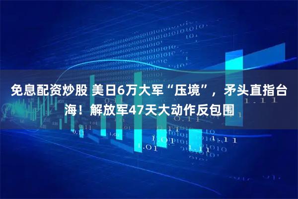 免息配资炒股 美日6万大军“压境”，矛头直指台海！解放军47天大动作反包围