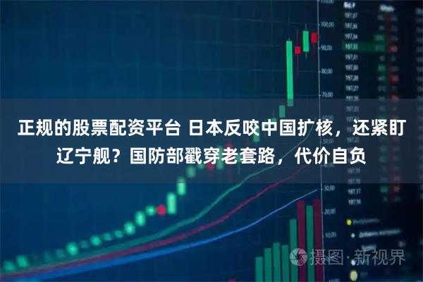正规的股票配资平台 日本反咬中国扩核，还紧盯辽宁舰？国防部戳穿老套路，代价自负