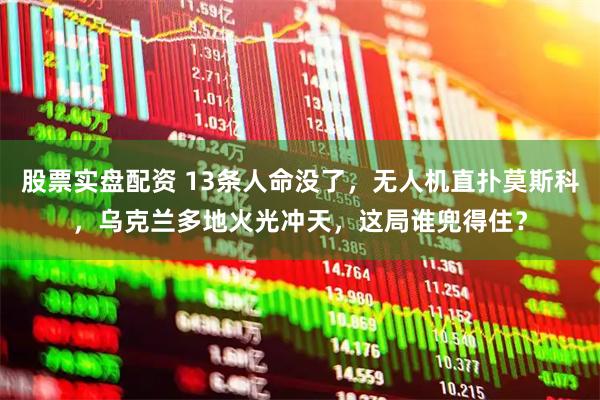 股票实盘配资 13条人命没了，无人机直扑莫斯科，乌克兰多地火光冲天，这局谁兜得住？